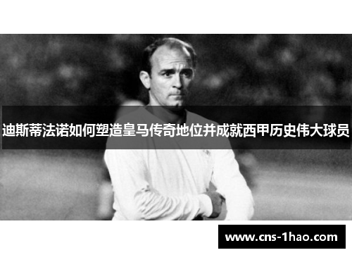 迪斯蒂法诺如何塑造皇马传奇地位并成就西甲历史伟大球员