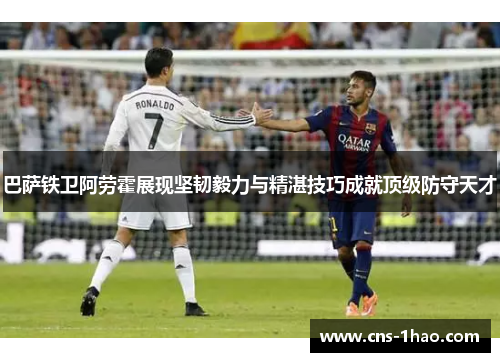 巴萨铁卫阿劳霍展现坚韧毅力与精湛技巧成就顶级防守天才 巴萨铁卫阿劳霍展现坚韧毅力与精湛技巧成就顶级防守天才