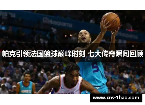 帕克引领法国篮球巅峰时刻 七大传奇瞬间回顾 帕克引领法国篮球巅峰时刻 七大传奇瞬间回顾