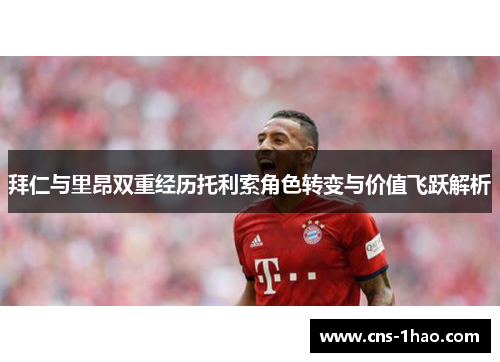 拜仁与里昂双重经历托利索角色转变与价值飞跃解析 拜仁与里昂双重经历托利索角色转变与价值飞跃解析