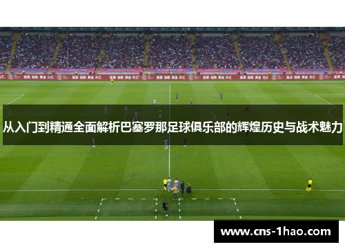 从入门到精通全面解析巴塞罗那足球俱乐部的辉煌历史与战术魅力 从入门到精通全面解析巴塞罗那足球俱乐部的辉煌历史与战术魅力