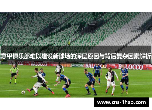 意甲俱乐部难以建设新球场的深层原因与背后复杂因素解析