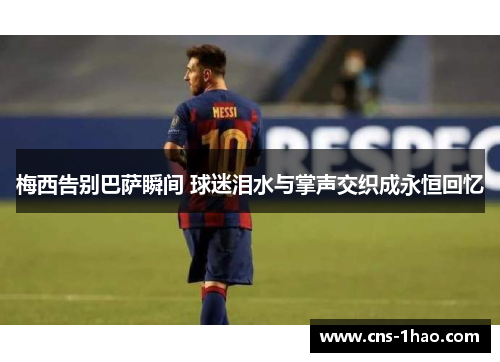 梅西告别巴萨瞬间 球迷泪水与掌声交织成永恒回忆