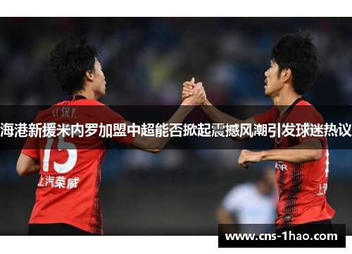 海港新援米内罗加盟中超能否掀起震撼风潮引发球迷热议