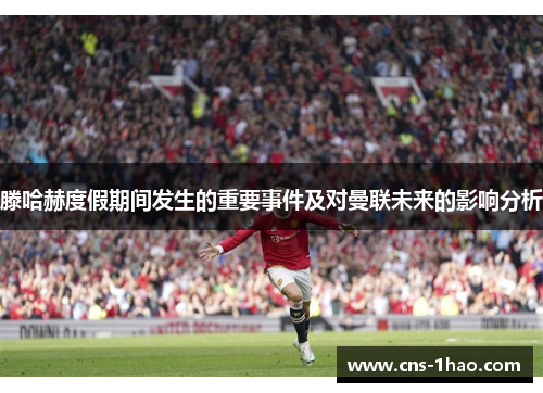 滕哈赫度假期间发生的重要事件及对曼联未来的影响分析 滕哈赫度假期间发生的重要事件及对曼联未来的影响分析