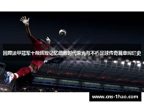 回顾法甲冠军十段辉煌记忆细数时代荣光与不朽足球传奇篇章绚烂史