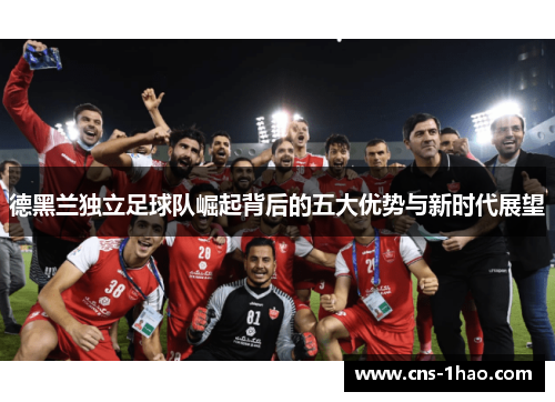 德黑兰独立足球队崛起背后的五大优势与新时代展望