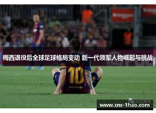梅西退役后全球足球格局变动 新一代领军人物崛起与挑战