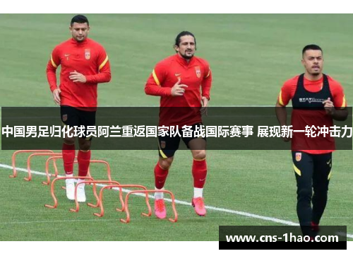 中国男足归化球员阿兰重返国家队备战国际赛事 展现新一轮冲击力