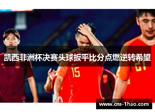 凯西非洲杯决赛头球扳平比分点燃逆转希望 凯西非洲杯决赛头球扳平比分点燃逆转希望