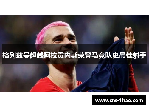 格列兹曼超越阿拉贡内斯荣登马竞队史最佳射手 格列兹曼超越阿拉贡内斯荣登马竞队史最佳射手