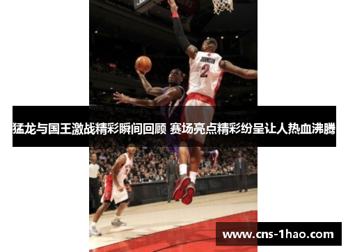 猛龙与国王激战精彩瞬间回顾 赛场亮点精彩纷呈让人热血沸腾 猛龙与国王激战精彩瞬间回顾 赛场亮点精彩纷呈让人热血沸腾