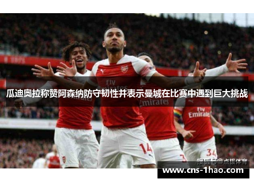 瓜迪奥拉称赞阿森纳防守韧性并表示曼城在比赛中遇到巨大挑战