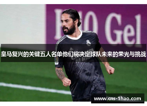 皇马复兴的关键五人名单他们将决定球队未来的荣光与挑战