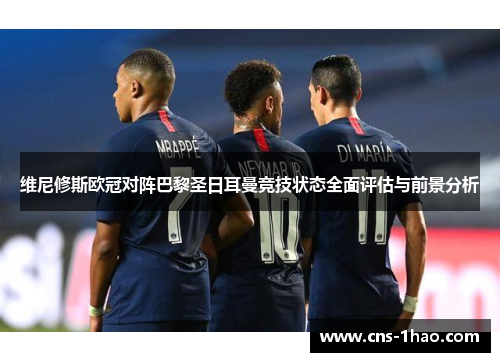 维尼修斯欧冠对阵巴黎圣日耳曼竞技状态全面评估与前景分析