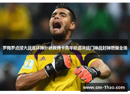 罗梅罗点球大战连环神扑拯救博卡青年挺进决战门神战封神燃爆全场