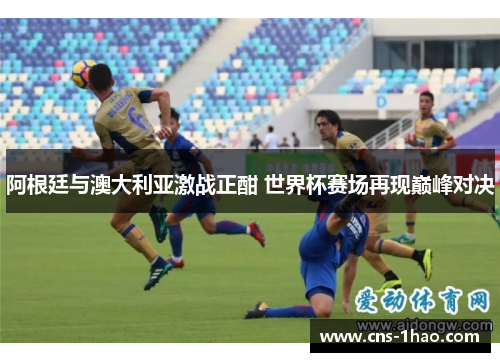阿根廷与澳大利亚激战正酣 世界杯赛场再现巅峰对决