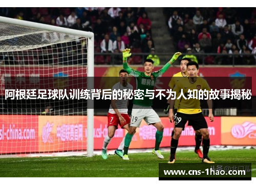阿根廷足球队训练背后的秘密与不为人知的故事揭秘
